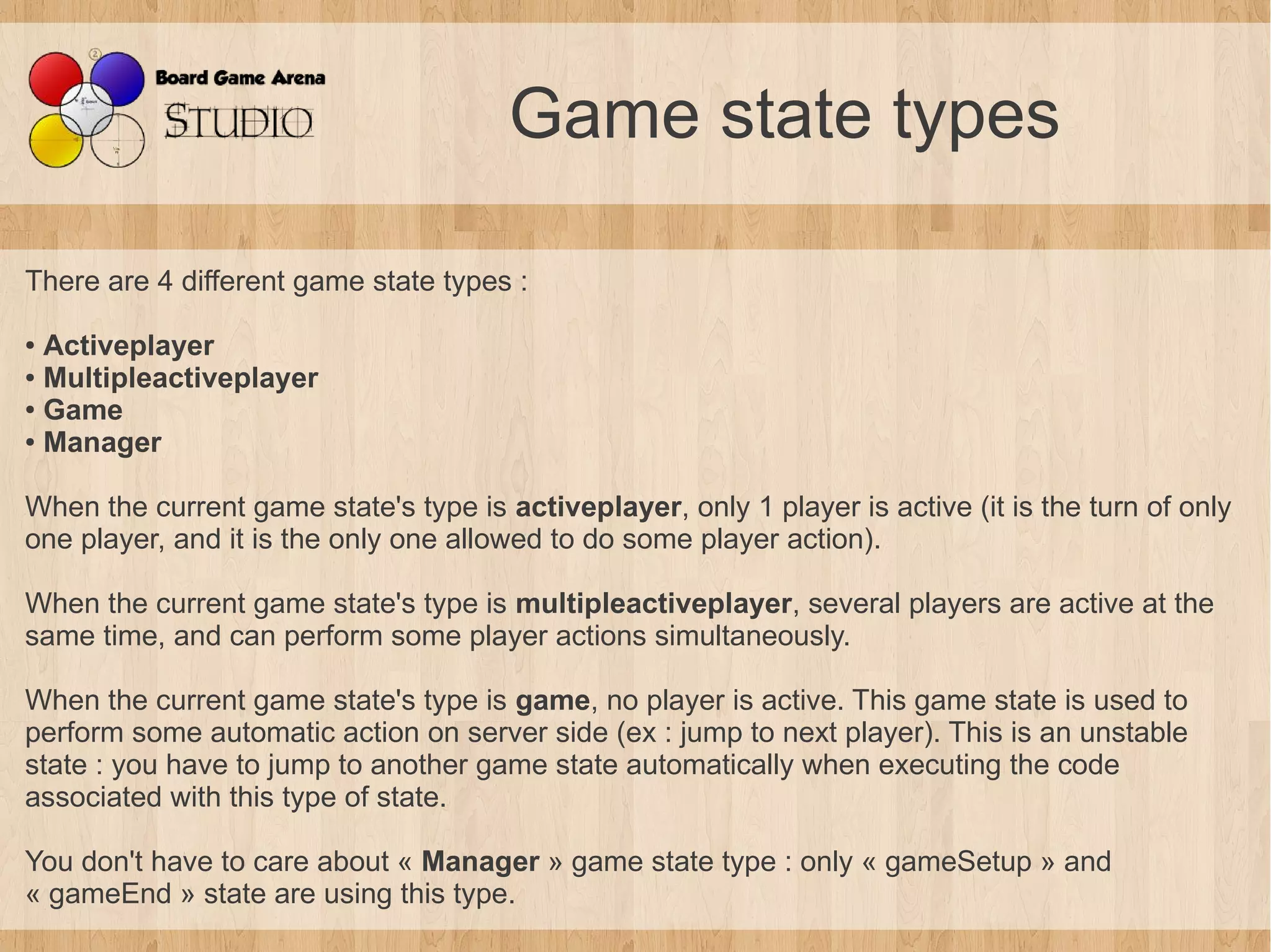 Game state types

There are 4 different game state types :

● Activeplayer
● Multipleactiveplayer

● Game

● Manager




When the current game state's type is activeplayer, only 1 player is active (it is the turn of only
one player, and it is the only one allowed to do some player action).

When the current game state's type is multipleactiveplayer, several players are active at the
same time, and can perform some player actions simultaneously.

When the current game state's type is game, no player is active. This game state is used to
perform some automatic action on server side (ex : jump to next player). This is an unstable
state : you have to jump to another game state automatically when executing the code
associated with this type of state.

You don't have to care about « Manager » game state type : only « gameSetup » and
« gameEnd » state are using this type.
 