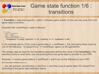Game state function 1/6 :
                                                   transitions
« Transition » argument specify « paths » between game states, ie how you can jump from one
game state to another.

Example with «nextPlayer» state is Reversi :
  11 => array(
    "name" => "nextPlayer",
    "type" => "game",
    "action" => "stNextPlayer",
    "updateGameProgression" => true,
       "transitions" => array( "nextTurn" => 10, "cantPlay" => 11, "endGame" => 99 )
  ),

In the example above, if the current game state is « nextPlayer », the next game state could be
one of the following : 10 (playerTurn), 11 (nextPlayer, again), or 99 (gameEnd).

The strings used as keys for the transitions argument defines the name of the transitions. The
transition name is used when you are jumping from one game state to another in your PHP.

Example : if current game state is « nextPlayer » and if you do the following in your PHP :
$this->gamestate->nextState( 'nextTurn' );

… you are going to use transition « nextTurn », and then jump to game state 10 (=playerTurn)
according to the game state definition above.
 