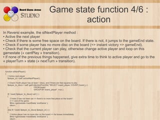 Game state function 4/6 :
                                                          action
In Reversi example, the stNextPlayer method :
● Active the next player

● Check if there is some free space on the board. If there is not, it jumps to the gameEnd state.

● Check if some player has no more disc on the board (=> instant victory => gameEnd).

● Check that the current player can play, otherwise change active player and loop on this

gamestate (« cantPlay » transition).
● If none of the previous things happened, give extra time to think to active player and go to the

« playerTurn » state (« nextTurn » transition).

 function stNextPlayer()
 {
    // Active next player
    $player_id = self::activeNextPlayer();

   // Check if both player has at least 1 discs, and if there are free squares to play
   $player_to_discs = self::getCollectionFromDb( "SELECT board_player, COUNT( board_x )
                                  FROM board
                                  GROUP BY board_player", true );

   if( ! isset( $player_to_discs[ null ] ) )
   {
       // Index 0 has not been set => there's no more free place on the board !
       // => end of the game
       $this->gamestate->nextState( 'endGame' );
       return ;
   }
   else if( ! isset( $player_to_discs[ $player_id ] ) )
   {
       // Active player has no more disc on the board => he looses immediately
       $this->gamestate->nextState( 'endGame' );
       return ;
 