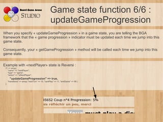 Game state function 6/6 :
                                                    updateGameProgression
When you specify « updateGameProgression » in a game state, you are telling the BGA
framework that the « game progression » indicator must be updated each time we jump into this
game state.

Consequently, your « getGameProgression » method will be called each time we jump into this
game state.


Example with «nextPlayer» state is Reversi :
 11 => array(
   "name" => "nextPlayer",
   "type" => "game",
   "action" => "stNextPlayer",
        "updateGameProgression" => true,
      "transitions" => array( "nextTurn" => 10, "cantPlay" => 11, "endGame" => 99 )
 ),
 
