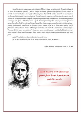 Come Salesiani, in qualunque remota parte del globo vi troviate, non dimenticate che qui in Italia avete
un padre che vi ama nel Signore […]. Andate dunque; voi dovrete affrontare ogni genere di fatiche, di stenti, di
pericoli; ma non temete, Dio è con voi, egli vi darà tale grazia, che voi direte con San Paolo: Da me solo non posso
niente, ma col divino aiuto io sono onnipotente. Omnia Possum in eo qui me confortat. Andrete, ma non andrete
soli; tutti vi accompagneranno. Non pochi compagni seguiranno il vostro esempio e vi andranno a raggiungere
nel campo della gloria e delle tribolazioni. E quelli che non potranno partire con voi per accompagnarvi nel
campo Evangelico, che la Provvidenza Divina vi ha stabilito, vi accompagneranno col pensiero e colla preghiera, e
con voi divideranno le consolazioni, le afflizioni, i fiori e le spine, affinché col divino aiuto possiate riuscire
fruttuosi in tutto quello che dovrete sostenere per la salvezza delle anime da Gesù redente. Andate dunque, il
Vicario di G. C., il nostro veneratissimo Arcivescovo vi hanno benedetti, io pure con tutto l'affetto del mio cuore
invoco copiose le divine benedizioni sopra di voi, sopra il vostro viaggio, sopra ogni vostra impresa, ogni vostra
fatica.
Addio! Forse tutti non potremo più vederci su questa terra.
Per un poco saremo separati di corpo, ma un giorno saremo riuniti per sempre. »

(dalle Memorie Biografiche, Vol 11 – Cap. 16)

«Andate dunque; voi dovrete affrontare ogni
genere di fatiche, di stenti, di pericoli; ma non
temete, Dio è con voi!»
Don Bosco

 