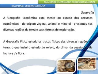 FACULDADE E SEMINÁRIOS TEOLÓGICO NACIONAL
DISCIPLINA: GEOGRAFIA BÍBLICA
7
Geografia
A Geografia Econômica está atenta ao estudo dos recursos
econômicos - de origem vegetal, animal e mineral - presentes nas
diversas regiões da terra e suas formas de exploração.
A Geografia Física estuda os traços físicos das diversas regiões da
terra, o que inclui o estudo do relevo, do clima, da vegetação, da
fauna e da flora.
 