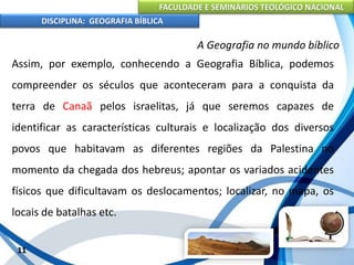FACULDADE E SEMINÁRIOS TEOLÓGICO NACIONAL
DISCIPLINA: GEOGRAFIA BÍBLICA
11
A Geografia no mundo bíblico
Assim, por exemplo, conhecendo a Geografia Bíblica, podemos
compreender os séculos que aconteceram para a conquista da
terra de Canaã pelos israelitas, já que seremos capazes de
identificar as características culturais e localização dos diversos
povos que habitavam as diferentes regiões da Palestina no
momento da chegada dos hebreus; apontar os variados acidentes
físicos que dificultavam os deslocamentos; localizar, no mapa, os
locais de batalhas etc.
 