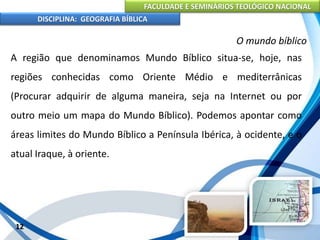FACULDADE E SEMINÁRIOS TEOLÓGICO NACIONAL
DISCIPLINA: GEOGRAFIA BÍBLICA
12
O mundo bíblico
A região que denominamos Mundo Bíblico situa-se, hoje, nas
regiões conhecidas como Oriente Médio e mediterrânicas
(Procurar adquirir de alguma maneira, seja na Internet ou por
outro meio um mapa do Mundo Bíblico). Podemos apontar como
áreas limites do Mundo Bíblico a Península Ibérica, à ocidente, e o
atual Iraque, à oriente.
 