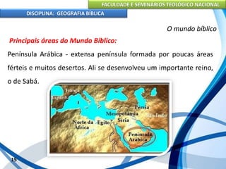 FACULDADE E SEMINÁRIOS TEOLÓGICO NACIONAL
DISCIPLINA: GEOGRAFIA BÍBLICA
15
O mundo bíblico
Principais áreas do Mundo Bíblico:
Península Arábica - extensa península formada por poucas áreas
férteis e muitos desertos. Ali se desenvolveu um importante reino,
o de Sabá.
 