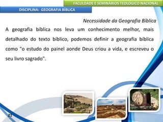 FACULDADE E SEMINÁRIOS TEOLÓGICO NACIONAL
DISCIPLINA: GEOGRAFIA BÍBLICA
21
Necessidade da Geografia Bíblica
A geografia bíblica nos leva um conhecimento melhor, mais
detalhado do texto bíblico, podemos definir a geografia bíblica
como "o estudo do painel aonde Deus criou a vida, e escreveu o
seu livro sagrado".
 