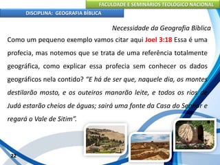 FACULDADE E SEMINÁRIOS TEOLÓGICO NACIONAL
DISCIPLINA: GEOGRAFIA BÍBLICA
22
Necessidade da Geografia Bíblica
Como um pequeno exemplo vamos citar aqui Joel 3:18 Essa é uma
profecia, mas notemos que se trata de uma referência totalmente
geográfica, como explicar essa profecia sem conhecer os dados
geográficos nela contido? “E há de ser que, naquele dia, os montes
destilarão mosto, e os outeiros manarão leite, e todos os rios de
Judá estarão cheios de águas; sairá uma fonte da Casa do Senhor e
regará o Vale de Sitim”.
 