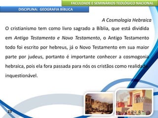 FACULDADE E SEMINÁRIOS TEOLÓGICO NACIONAL
DISCIPLINA: GEOGRAFIA BÍBLICA
23
A Cosmologia Hebraica
O cristianismo tem como livro sagrado a Bíblia, que está dividida
em Antigo Testamento e Novo Testamento, o Antigo Testamento
todo foi escrito por hebreus, já o Novo Testamento em sua maior
parte por judeus, portanto é importante conhecer a cosmogonia
hebraica, pois ela fora passada para nós os cristãos como realidade
inquestionável.
 