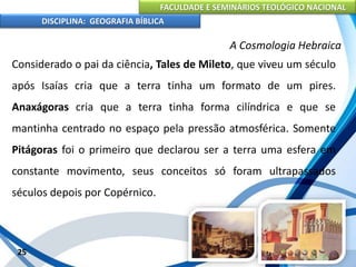 FACULDADE E SEMINÁRIOS TEOLÓGICO NACIONAL
DISCIPLINA: GEOGRAFIA BÍBLICA
25
A Cosmologia Hebraica
Considerado o pai da ciência, Tales de Mileto, que viveu um século
após Isaías cria que a terra tinha um formato de um pires.
Anaxágoras cria que a terra tinha forma cilíndrica e que se
mantinha centrado no espaço pela pressão atmosférica. Somente
Pitágoras foi o primeiro que declarou ser a terra uma esfera em
constante movimento, seus conceitos só foram ultrapassados
séculos depois por Copérnico.
 