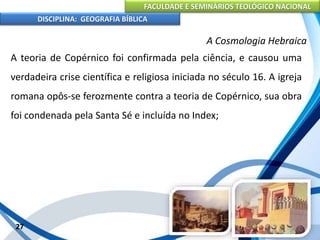 FACULDADE E SEMINÁRIOS TEOLÓGICO NACIONAL
DISCIPLINA: GEOGRAFIA BÍBLICA
27
A Cosmologia Hebraica
A teoria de Copérnico foi confirmada pela ciência, e causou uma
verdadeira crise científica e religiosa iniciada no século 16. A igreja
romana opôs-se ferozmente contra a teoria de Copérnico, sua obra
foi condenada pela Santa Sé e incluída no Index;
 