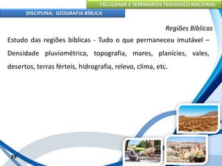 FACULDADE E SEMINÁRIOS TEOLÓGICO NACIONAL
DISCIPLINA: GEOGRAFIA BÍBLICA
29
Regiões Bíblicas
Estudo das regiões bíblicas - Tudo o que permaneceu imutável –
Densidade pluviométrica, topografia, mares, planícies, vales,
desertos, terras férteis, hidrografia, relevo, clima, etc.
 