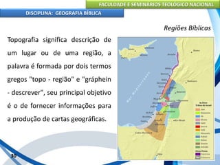 FACULDADE E SEMINÁRIOS TEOLÓGICO NACIONAL
DISCIPLINA: GEOGRAFIA BÍBLICA
30
Regiões Bíblicas
Topografia significa descrição de
um lugar ou de uma região, a
palavra é formada por dois termos
gregos "topo - região" e "gráphein
- descrever", seu principal objetivo
é o de fornecer informações para
a produção de cartas geográficas.
 