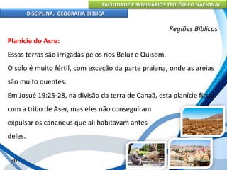 FACULDADE E SEMINÁRIOS TEOLÓGICO NACIONAL
DISCIPLINA: GEOGRAFIA BÍBLICA
30
Regiões Bíblicas
Planície do Acre:
Essas terras são irrigadas pelos rios Beluz e Quisom.
O solo é muito fértil, com exceção da parte praiana, onde as areias
são muito quentes.
Em Josué 19:25-28, na divisão da terra de Canaã, esta planície ficou
com a tribo de Aser, mas eles não conseguiram
expulsar os cananeus que ali habitavam antes
deles.
 