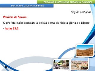 FACULDADE E SEMINÁRIOS TEOLÓGICO NACIONAL
DISCIPLINA: GEOGRAFIA BÍBLICA
32
Regiões Bíblicas
Planície de Sarom:
O profeta Isaías compara a beleza desta planície a glória do Líbano
- Isaías 35:2.
 