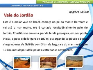 FACULDADE E SEMINÁRIOS TEOLÓGICO NACIONAL
DISCIPLINA: GEOGRAFIA BÍBLICA
38
Regiões Bíblicas
Este é o maior vale de Israel, começa no pé do monte Hermom e
vai até o mar morto, ele é cortado longitudinalmente pelo rio
Jordão. Constitui-se em uma grande fenda geológica, em seu ponto
inicial, o poço é de largura de 100 m, e alargando-se pouco a pouco
chega no mar da Galiléia com 3 km de largura e do mar morto com
15 km, mas depois dele passa a estreitar se novamente.
 