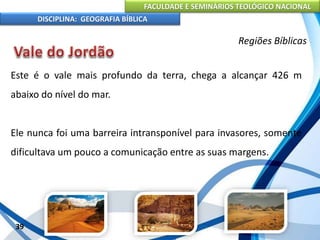 FACULDADE E SEMINÁRIOS TEOLÓGICO NACIONAL
DISCIPLINA: GEOGRAFIA BÍBLICA
39
Regiões Bíblicas
Este é o vale mais profundo da terra, chega a alcançar 426 m
abaixo do nível do mar.
Ele nunca foi uma barreira intransponível para invasores, somente
dificultava um pouco a comunicação entre as suas margens.
 