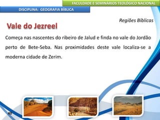 FACULDADE E SEMINÁRIOS TEOLÓGICO NACIONAL
DISCIPLINA: GEOGRAFIA BÍBLICA
40
Regiões Bíblicas
Começa nas nascentes do ribeiro de Jalud e finda no vale do Jordão
perto de Bete-Seba. Nas proximidades deste vale localiza-se a
moderna cidade de Zerim.
 