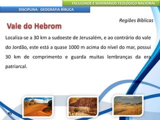 FACULDADE E SEMINÁRIOS TEOLÓGICO NACIONAL
DISCIPLINA: GEOGRAFIA BÍBLICA
45
Regiões Bíblicas
Localiza-se a 30 km a sudoeste de Jerusalém, e ao contrário do vale
do Jordão, este está a quase 1000 m acima do nível do mar, possui
30 km de comprimento e guarda muitas lembranças da era
patriarcal.
 