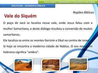 FACULDADE E SEMINÁRIOS TEOLÓGICO NACIONAL
DISCIPLINA: GEOGRAFIA BÍBLICA
47
Regiões Bíblicas
O poço de Jacó se localiza nesse vale, onde Jesus falou com a
mulher Samaritana, e deste diálogo resultou a conversão de muitos
samaritanos.
Ele localiza-se entre os montes Gerizim e Ebal no centro de Israel, e
lá hoje se encontra a moderna cidade de Nablus. O seu nome em
hebraico significa "ombro".
 