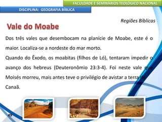 FACULDADE E SEMINÁRIOS TEOLÓGICO NACIONAL
DISCIPLINA: GEOGRAFIA BÍBLICA
49
Regiões Bíblicas
Dos três vales que desembocam na planície de Moabe, este é o
maior. Localiza-se a nordeste do mar morto.
Quando do Êxodo, os moabitas (filhos de Ló), tentaram impedir o
avanço dos hebreus (Deuteronômio 23:3-4). Foi neste vale que
Moisés morreu, mais antes teve o privilégio de avistar a terra de
Canaã.
 