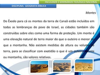 FACULDADE E SEMINÁRIOS TEOLÓGICO NACIONAL
DISCIPLINA: GEOGRAFIA BÍBLICA
51
Montes
Do Êxodo para cá os montes da terra de Canaã estão incluídos em
todas as lembranças do povo de Israel, as cidades também são
construídas sobre eles como uma forma de proteção. Um monte é
uma elevação natural de terra maior do que o outeiro e menor do
que a montanha. Não existem medidas de altura ou volume de
terra, para se classificar com exatidão o que é um outeiro, monte
ou montanha, são valores relativos.
 