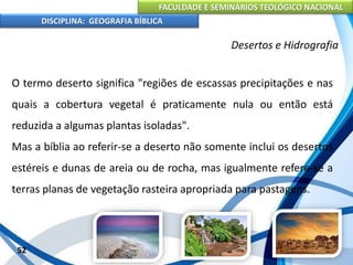 FACULDADE E SEMINÁRIOS TEOLÓGICO NACIONAL
DISCIPLINA: GEOGRAFIA BÍBLICA
52
Desertos e Hidrografia
O termo deserto significa "regiões de escassas precipitações e nas
quais a cobertura vegetal é praticamente nula ou então está
reduzida a algumas plantas isoladas".
Mas a bíblia ao referir-se a deserto não somente inclui os desertos
estéreis e dunas de areia ou de rocha, mas igualmente refere-se a
terras planas de vegetação rasteira apropriada para pastagens.
 