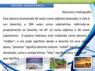FACULDADE E SEMINÁRIOS TEOLÓGICO NACIONAL
DISCIPLINA: GEOGRAFIA BÍBLICA
53
Desertos e Hidrografia
Esta palavra encontrada 36 vezes como adjetivo (exemplo: a vida é
um deserto), e 284 vezes como substantivo, referindo-se
propriamente ao deserto; no NT 12 como adjetivo e 36 como
substantivo. A palavra hebraica mais traduzida como deserto e
"midbar", e ela pode significar desde o deserto há uma região
plana, "yesimon" significa deserto comum, "orbáh“ significa aridez,
desolação, ruína o castigo divino, "toku" significa vazio, e "siyyah"
que significa
terra árida.
 