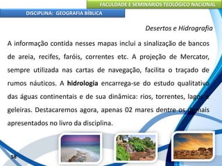 FACULDADE E SEMINÁRIOS TEOLÓGICO NACIONAL
DISCIPLINA: GEOGRAFIA BÍBLICA
58
Desertos e Hidrografia
A informação contida nesses mapas inclui a sinalização de bancos
de areia, recifes, faróis, correntes etc. A projeção de Mercator,
sempre utilizada nas cartas de navegação, facilita o traçado de
rumos náuticos. A hidrologia encarrega-se do estudo qualitativo
das águas continentais e de sua dinâmica: rios, torrentes, lagos e
geleiras. Destacaremos agora, apenas 02 mares dentre os demais
apresentados no livro da disciplina.
 