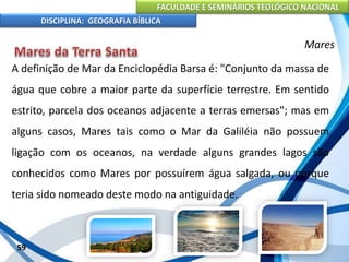 FACULDADE E SEMINÁRIOS TEOLÓGICO NACIONAL
DISCIPLINA: GEOGRAFIA BÍBLICA
59
Mares
A definição de Mar da Enciclopédia Barsa é: "Conjunto da massa de
água que cobre a maior parte da superfície terrestre. Em sentido
estrito, parcela dos oceanos adjacente a terras emersas"; mas em
alguns casos, Mares tais como o Mar da Galiléia não possuem
ligação com os oceanos, na verdade alguns grandes lagos são
conhecidos como Mares por possuírem água salgada, ou porque
teria sido nomeado deste modo na antiguidade.
 