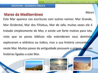 FACULDADE E SEMINÁRIOS TEOLÓGICO NACIONAL
DISCIPLINA: GEOGRAFIA BÍBLICA
61
Mares
Este Mar aparece nas escrituras com outros nomes: Mar Grande,
Mar Ocidental, Mar dos Filisteus, Mar de Jafa; muitas vezes ele é
tratado simplesmente de Mar, e existe um forte motivo para isto,
visto que os povos bíblicos não estenderam seus domínios
exploraram o atlântico ou índico, mas a sua história concentra-se
neste Mar. Muitos povos da antiguidade possuem a origem de suas
histórias ligadas a este Mar.
 