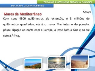 FACULDADE E SEMINÁRIOS TEOLÓGICO NACIONAL
DISCIPLINA: GEOGRAFIA BÍBLICA
62
Mares
Com seus 4500 quilômetros de extensão, e 3 milhões de
quilômetros quadrados, ele é o maior Mar interno do planeta,
possui ligação ao norte com a Europa, a leste com a Ásia e ao sul
com a África.
 