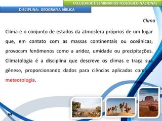 FACULDADE E SEMINÁRIOS TEOLÓGICO NACIONAL
DISCIPLINA: GEOGRAFIA BÍBLICA
64
Clima
Clima é o conjunto de estados da atmosfera próprios de um lugar
que, em contato com as massas continentais ou oceânicas,
provocam fenômenos como a aridez, umidade ou precipitações.
Climatologia é a disciplina que descreve os climas e traça sua
gênese, proporcionando dados para ciências aplicadas como a
meteorologia.
 