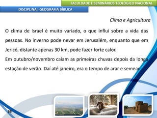 FACULDADE E SEMINÁRIOS TEOLÓGICO NACIONAL
DISCIPLINA: GEOGRAFIA BÍBLICA
66
Clima e Agricultura
O clima de Israel é muito variado, o que influi sobre a vida das
pessoas. No inverno pode nevar em Jerusalém, enquanto que em
Jericó, distante apenas 30 km, pode fazer forte calor.
Em outubro/novembro caíam as primeiras chuvas depois da longa
estação de verão. Daí até janeiro, era o tempo de arar e semear.
 