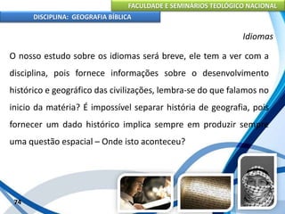 FACULDADE E SEMINÁRIOS TEOLÓGICO NACIONAL
DISCIPLINA: GEOGRAFIA BÍBLICA
74
Idiomas
O nosso estudo sobre os idiomas será breve, ele tem a ver com a
disciplina, pois fornece informações sobre o desenvolvimento
histórico e geográfico das civilizações, lembra-se do que falamos no
inicio da matéria? É impossível separar história de geografia, pois
fornecer um dado histórico implica sempre em produzir sempre
uma questão espacial – Onde isto aconteceu?
 