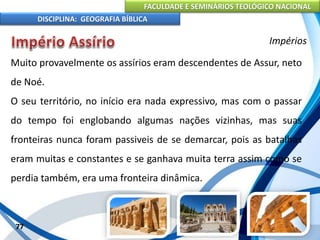 FACULDADE E SEMINÁRIOS TEOLÓGICO NACIONAL
DISCIPLINA: GEOGRAFIA BÍBLICA
77
Impérios
Muito provavelmente os assírios eram descendentes de Assur, neto
de Noé.
O seu território, no início era nada expressivo, mas com o passar
do tempo foi englobando algumas nações vizinhas, mas suas
fronteiras nunca foram passiveis de se demarcar, pois as batalhas
eram muitas e constantes e se ganhava muita terra assim como se
perdia também, era uma fronteira dinâmica.
 