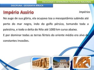 FACULDADE E SEMINÁRIOS TEOLÓGICO NACIONAL
DISCIPLINA: GEOGRAFIA BÍBLICA
78
Impérios
No auge de sua glória, ela ocupava toa a mesopotâmia subindo até
perto do mar negro, indo do golfo pérsico, tomando toda a
palestina, e todo o delta do Nilo até 1000 km curso abaixo.
E por dominar todas as terras férteis do oriente médio era alvo de
constantes invasões.
 