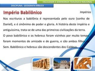 FACULDADE E SEMINÁRIOS TEOLÓGICO NACIONAL
DISCIPLINA: GEOGRAFIA BÍBLICA
79
Impérios
Nas escrituras a babilônia é representada pelo ouro (sonho de
Daniel), e é sinônimo de poder e gloria. A história deste império e
antiguíssima, trata-se de uma das primeiras civilizações da terra.
O povo babilônico e os hebreus foram vizinhos por muito tempo,
foram momentos de amizade e de guerra, e são ambos filhos de
Sem. Babilônico e hebreus são descendentes dos Caldeus.
 