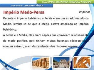 FACULDADE E SEMINÁRIOS TEOLÓGICO NACIONAL
DISCIPLINA: GEOGRAFIA BÍBLICA
81
Impérios
Durante o império babilônico a Pérsia eram um estado vassalo da
Média, lembre-se de que a Média estava associada ao império
babilônico.
A Pérsia e a Média, eles eram nações que conviviam relativamente
de modo pacífico, pois tinham muitas heranças sócio-culturais
comuns entre si, eram descendentes dos hindus-europeus.
 