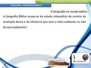 FACULDADE E SEMINÁRIOS TEOLÓGICO NACIONAL
DISCIPLINA: GEOGRAFIA BÍBLICA
9
A Geografia no mundo bíblico
A Geografia Bíblica ocupa-se do estudo sistemático do cenário da
revelação divina e da influência que teve o meio ambiente na vida
de seus habitantes".
 