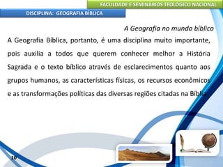 FACULDADE E SEMINÁRIOS TEOLÓGICO NACIONAL
DISCIPLINA: GEOGRAFIA BÍBLICA
10
A Geografia no mundo bíblico
A Geografia Bíblica, portanto, é uma disciplina muito importante,
pois auxilia a todos que querem conhecer melhor a História
Sagrada e o texto bíblico através de esclarecimentos quanto aos
grupos humanos, as características físicas, os recursos econômicos
e as transformações políticas das diversas regiões citadas na Bíblia.
 