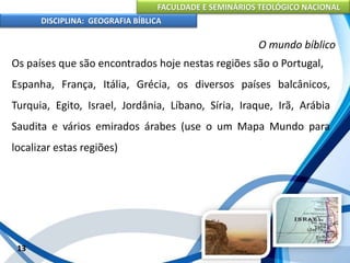 FACULDADE E SEMINÁRIOS TEOLÓGICO NACIONAL
DISCIPLINA: GEOGRAFIA BÍBLICA
13
O mundo bíblico
Os países que são encontrados hoje nestas regiões são o Portugal,
Espanha, França, Itália, Grécia, os diversos países balcânicos,
Turquia, Egito, Israel, Jordânia, Líbano, Síria, Iraque, Irã, Arábia
Saudita e vários emirados árabes (use o um Mapa Mundo para
localizar estas regiões)
 