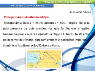FACULDADE E SEMINÁRIOS TEOLÓGICO NACIONAL
DISCIPLINA: GEOGRAFIA BÍBLICA
14
O mundo bíblico
Principais áreas do Mundo Bíblico:
Mesopotâmia (Meso = entre; potamos = rios) - região marcada
pela presença de dois grandes rios que fertilizavam a região,
tornando-a propícia para a agricultura: Tigre e Eufrates. Nesta área,
no decorrer da História, surgiram grandes e poderosos impérios: o
Sumério, o Acadiano, o Babilônico e o Persa.
 
