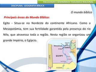 FACULDADE E SEMINÁRIOS TEOLÓGICO NACIONAL
DISCIPLINA: GEOGRAFIA BÍBLICA
16
O mundo bíblico
Principais áreas do Mundo Bíblico:
Egito - Situa-se no Nordeste do continente Africano. Como a
Mesopotâmia, tem sua fertilidade garantida pela presença do rio
Nilo, que atravessa toda a região. Nesta região se organizou um
grande Império, o Egípcio.
 