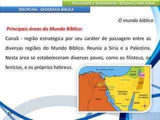 FACULDADE E SEMINÁRIOS TEOLÓGICO NACIONAL
DISCIPLINA: GEOGRAFIA BÍBLICA
17
O mundo bíblico
Principais áreas do Mundo Bíblico:
Canaã - região estratégica por seu caráter de passagem entre as
diversas regiões do Mundo Bíblico. Reunia a Síria e a Palestina.
Nesta área se estabeleceram diversos povos, como os filisteus, os
fenícios, e os próprios hebreus.
 