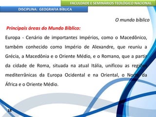 FACULDADE E SEMINÁRIOS TEOLÓGICO NACIONAL
DISCIPLINA: GEOGRAFIA BÍBLICA
18
O mundo bíblico
Principais áreas do Mundo Bíblico:
Europa - Cenário de importantes Impérios, como o Macedônico,
também conhecido como Império de Alexandre, que reuniu a
Grécia, a Macedônia e o Oriente Médio, e o Romano, que a partir
da cidade de Roma, situada na atual Itália, unificou as regiões
mediterrânicas da Europa Ocidental e na Oriental, o Norte da
África e o Oriente Médio.
 