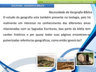 FACULDADE E SEMINÁRIOS TEOLÓGICO NACIONAL
DISCIPLINA: GEOGRAFIA BÍBLICA
20
Necessidade da Geografia Bíblica
O estudo da geografia esta também presente na teologia, pois há
realmente um interesse no conhecimento das diferentes áreas
relacionadas com as Sagradas Escrituras, boa parte da bíblia tem
caráter histórico e por quase todas suas páginas encontram-se
pulverizadas referências geográficas, como então ignorá-las?
 