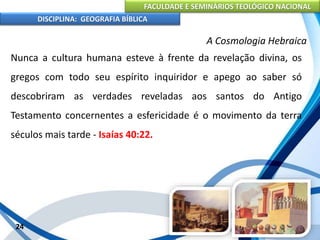 FACULDADE E SEMINÁRIOS TEOLÓGICO NACIONAL
DISCIPLINA: GEOGRAFIA BÍBLICA
24
A Cosmologia Hebraica
Nunca a cultura humana esteve à frente da revelação divina, os
gregos com todo seu espírito inquiridor e apego ao saber só
descobriram as verdades reveladas aos santos do Antigo
Testamento concernentes a esfericidade é o movimento da terra
séculos mais tarde - Isaías 40:22.
 