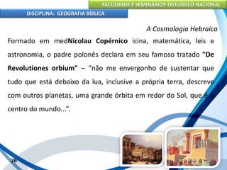FACULDADE E SEMINÁRIOS TEOLÓGICO NACIONAL
DISCIPLINA: GEOGRAFIA BÍBLICA
26
A Cosmologia Hebraica
Formado em medNicolau Copérnico icina, matemática, leis e
astronomia, o padre polonês declara em seu famoso tratado "De
Revolutiones orbium" – “não me envergonho de sustentar que
tudo que está debaixo da lua, inclusive a própria terra, descreve
com outros planetas, uma grande órbita em redor do Sol, que é o
centro do mundo...”.
 