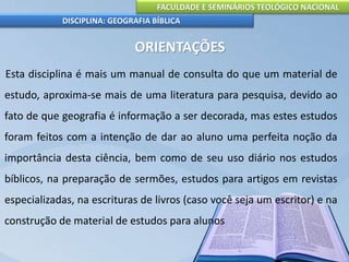 FACULDADE E SEMINÁRIOS TEOLÓGICO NACIONAL
DISCIPLINA: GEOGRAFIA BÍBLICA
ORIENTAÇÕES
Esta disciplina é mais um manual de consulta do que um material de
estudo, aproxima-se mais de uma literatura para pesquisa, devido ao
fato de que geografia é informação a ser decorada, mas estes estudos
foram feitos com a intenção de dar ao aluno uma perfeita noção da
importância desta ciência, bem como de seu uso diário nos estudos
bíblicos, na preparação de sermões, estudos para artigos em revistas
especializadas, na escrituras de livros (caso você seja um escritor) e na
construção de material de estudos para alunos
 