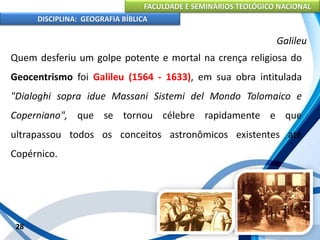 FACULDADE E SEMINÁRIOS TEOLÓGICO NACIONAL
DISCIPLINA: GEOGRAFIA BÍBLICA
28
Galileu
Quem desferiu um golpe potente e mortal na crença religiosa do
Geocentrismo foi Galileu (1564 - 1633), em sua obra intitulada
"Dialoghi sopra idue Massani Sistemi del Mondo Tolomaico e
Coperniano", que se tornou célebre rapidamente e que
ultrapassou todos os conceitos astronômicos existentes até
Copérnico.
 